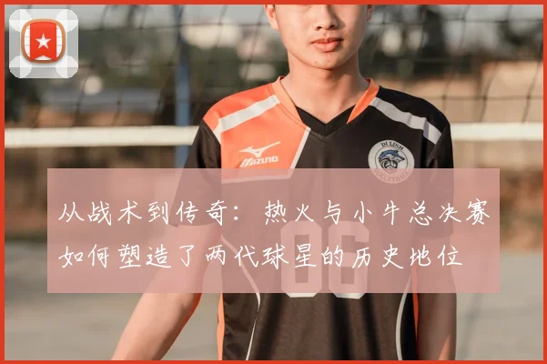 从战术到传奇：热火与小牛总决赛如何塑造了两代球星的历史地位