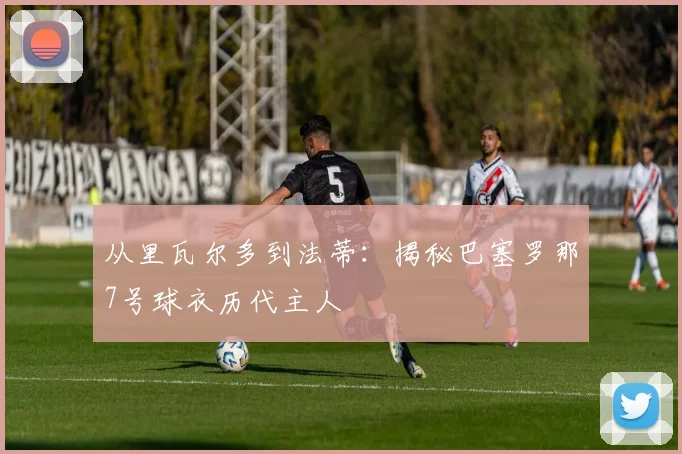 从里瓦尔多到法蒂：揭秘巴塞罗那7号球衣历代主人