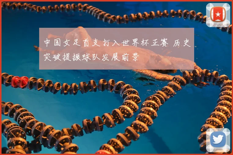 中国女足首支打入世界杯正赛 历史突破提振球队发展前景