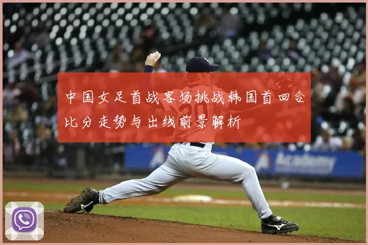 中国女足首战客场挑战韩国首回合比分走势与出线前景解析