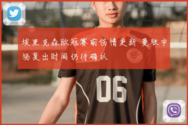 埃里克森欧冠赛前伤情更新 曼联中场复出时间仍待确认