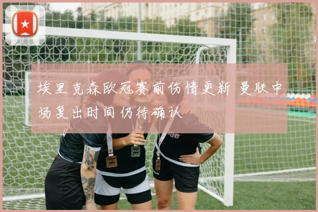 埃里克森欧冠赛前伤情更新 曼联中场复出时间仍待确认