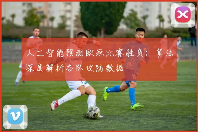 人工智能预测欧冠比赛胜负：算法深度解析各队攻防数据