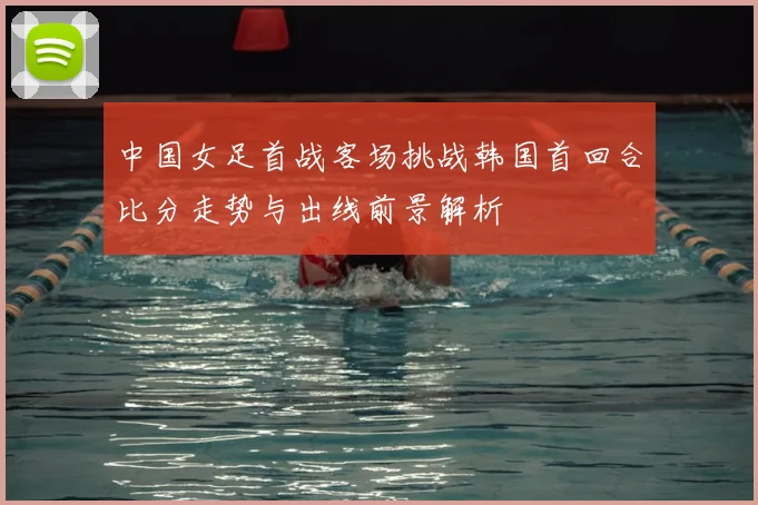 中国女足首战客场挑战韩国首回合比分走势与出线前景解析