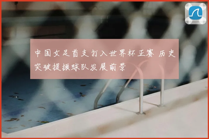 中国女足首支打入世界杯正赛 历史突破提振球队发展前景