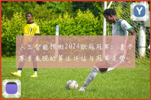 人工智能预测2024欧冠冠军：基于赛季表现的算法评估与冠军走势