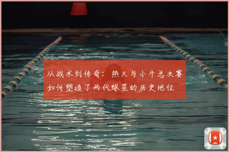 从战术到传奇：热火与小牛总决赛如何塑造了两代球星的历史地位